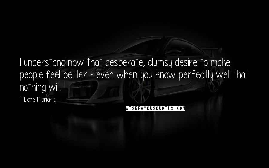 Liane Moriarty Quotes: I understand now that desperate, clumsy desire to make people feel better - even when you know perfectly well that nothing will.