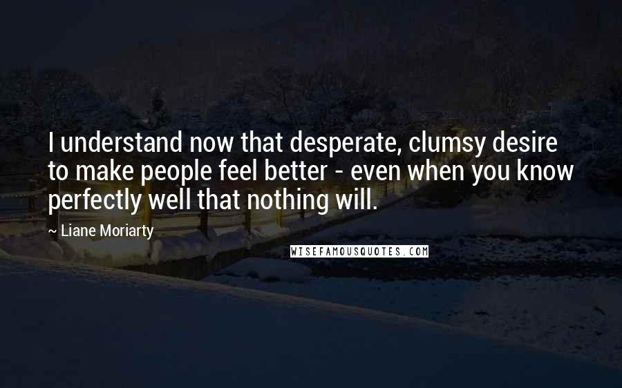 Liane Moriarty Quotes: I understand now that desperate, clumsy desire to make people feel better - even when you know perfectly well that nothing will.