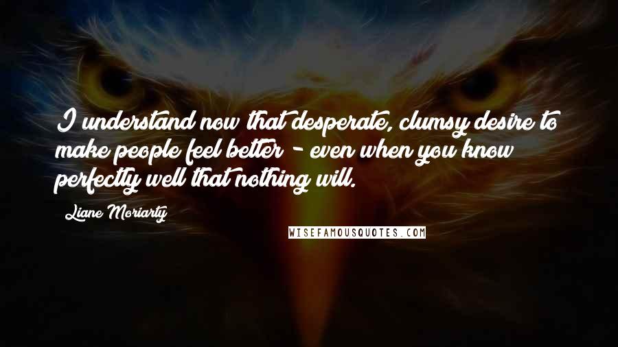 Liane Moriarty Quotes: I understand now that desperate, clumsy desire to make people feel better - even when you know perfectly well that nothing will.