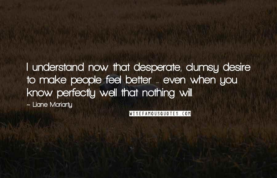 Liane Moriarty Quotes: I understand now that desperate, clumsy desire to make people feel better - even when you know perfectly well that nothing will.
