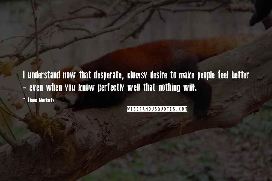Liane Moriarty Quotes: I understand now that desperate, clumsy desire to make people feel better - even when you know perfectly well that nothing will.