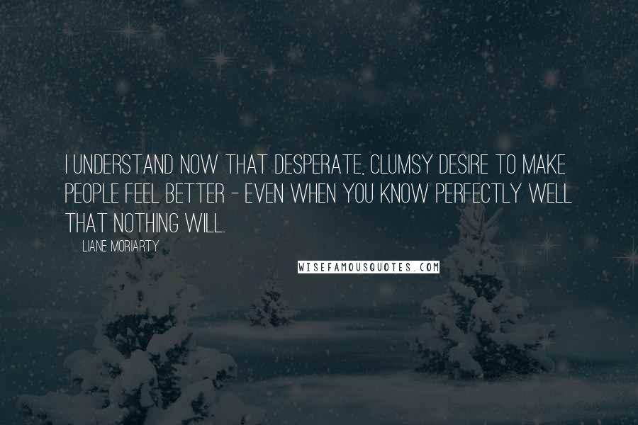 Liane Moriarty Quotes: I understand now that desperate, clumsy desire to make people feel better - even when you know perfectly well that nothing will.