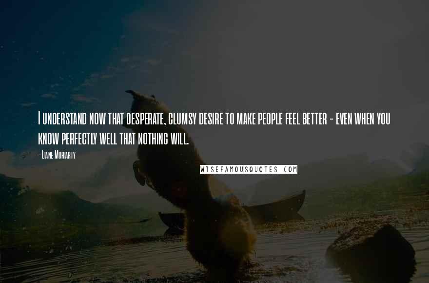 Liane Moriarty Quotes: I understand now that desperate, clumsy desire to make people feel better - even when you know perfectly well that nothing will.