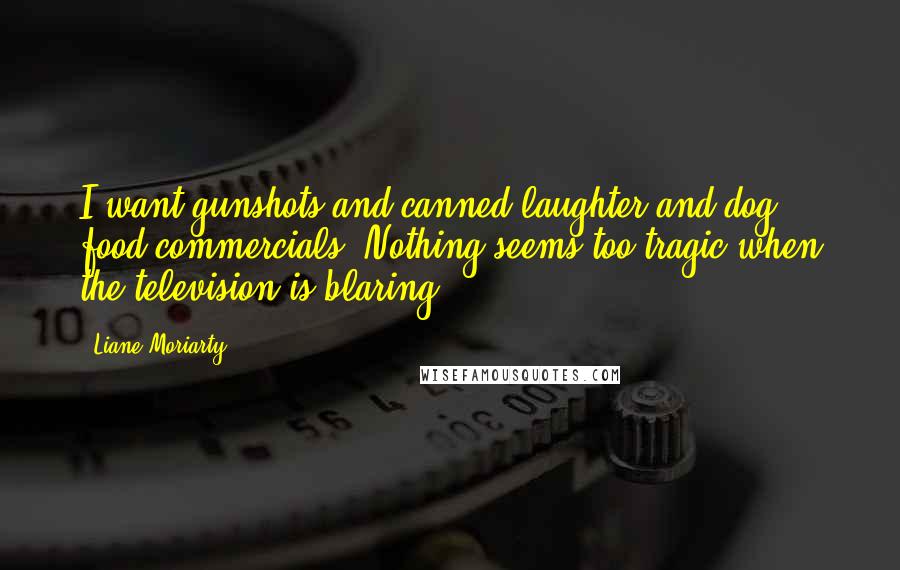 Liane Moriarty Quotes: I want gunshots and canned laughter and dog food commercials. Nothing seems too tragic when the television is blaring.