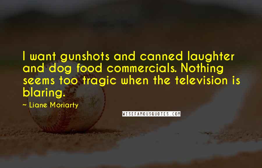 Liane Moriarty Quotes: I want gunshots and canned laughter and dog food commercials. Nothing seems too tragic when the television is blaring.