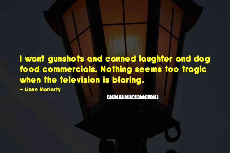 Liane Moriarty Quotes: I want gunshots and canned laughter and dog food commercials. Nothing seems too tragic when the television is blaring.