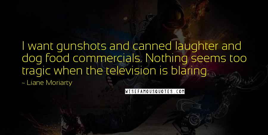 Liane Moriarty Quotes: I want gunshots and canned laughter and dog food commercials. Nothing seems too tragic when the television is blaring.