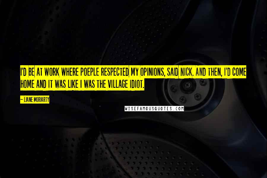 Liane Moriarty Quotes: I'd be at work where poeple respected my opinions, said Nick. And then, I'd come home and it was like I was the village idiot.