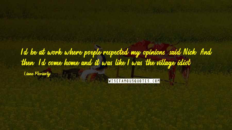 Liane Moriarty Quotes: I'd be at work where poeple respected my opinions, said Nick. And then, I'd come home and it was like I was the village idiot.