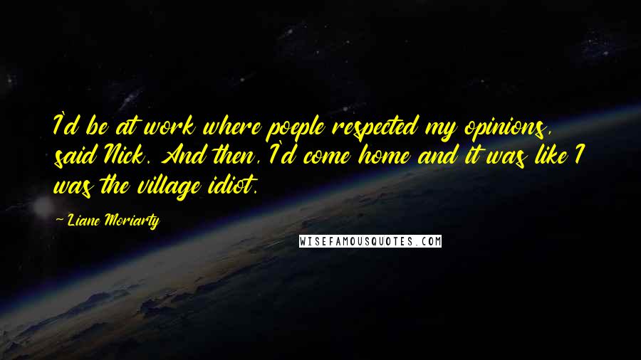 Liane Moriarty Quotes: I'd be at work where poeple respected my opinions, said Nick. And then, I'd come home and it was like I was the village idiot.
