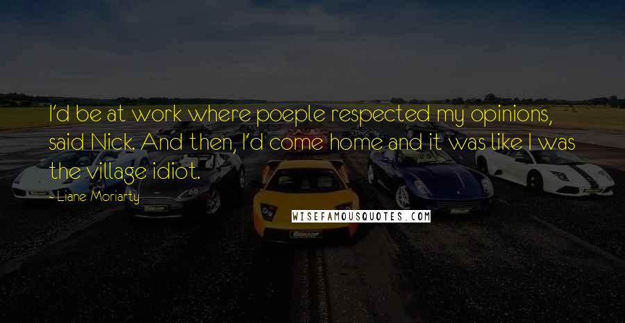 Liane Moriarty Quotes: I'd be at work where poeple respected my opinions, said Nick. And then, I'd come home and it was like I was the village idiot.