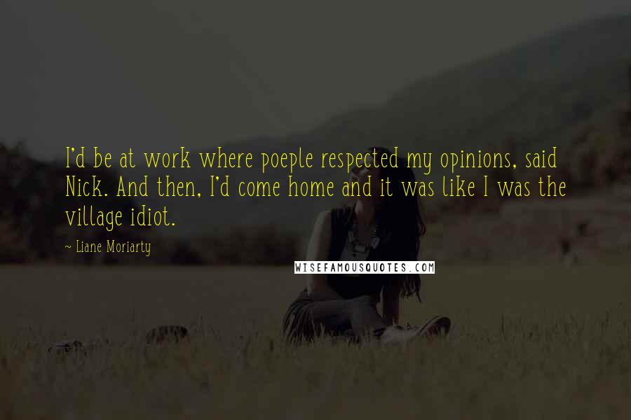 Liane Moriarty Quotes: I'd be at work where poeple respected my opinions, said Nick. And then, I'd come home and it was like I was the village idiot.