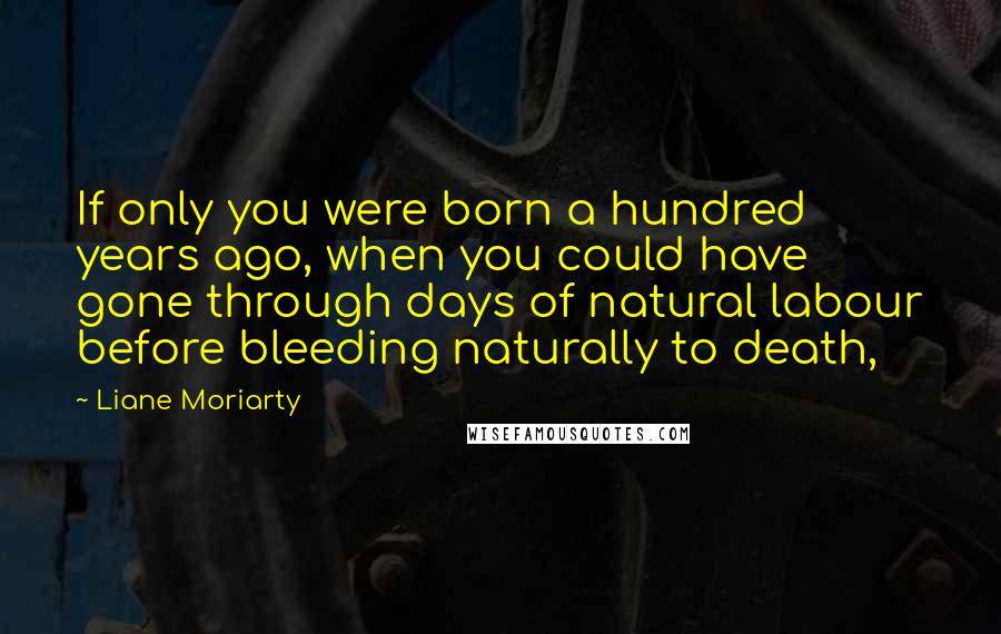 Liane Moriarty Quotes: If only you were born a hundred years ago, when you could have gone through days of natural labour before bleeding naturally to death,