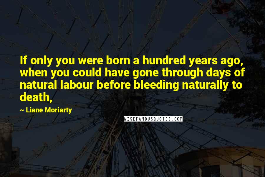 Liane Moriarty Quotes: If only you were born a hundred years ago, when you could have gone through days of natural labour before bleeding naturally to death,