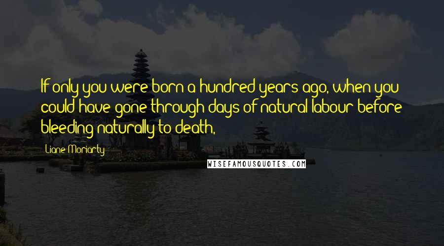 Liane Moriarty Quotes: If only you were born a hundred years ago, when you could have gone through days of natural labour before bleeding naturally to death,