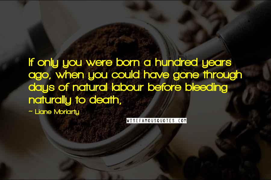 Liane Moriarty Quotes: If only you were born a hundred years ago, when you could have gone through days of natural labour before bleeding naturally to death,