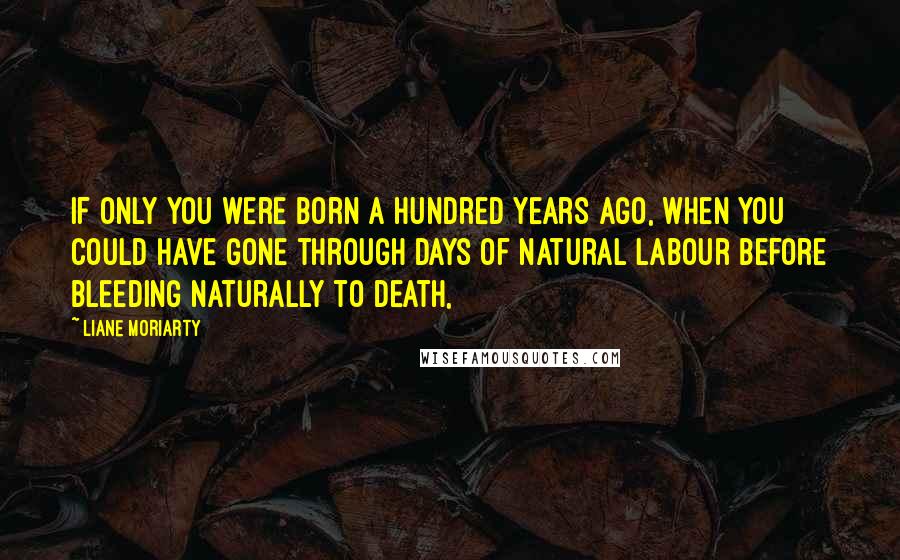 Liane Moriarty Quotes: If only you were born a hundred years ago, when you could have gone through days of natural labour before bleeding naturally to death,