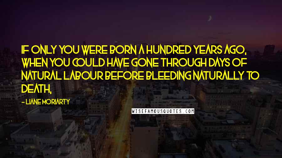 Liane Moriarty Quotes: If only you were born a hundred years ago, when you could have gone through days of natural labour before bleeding naturally to death,