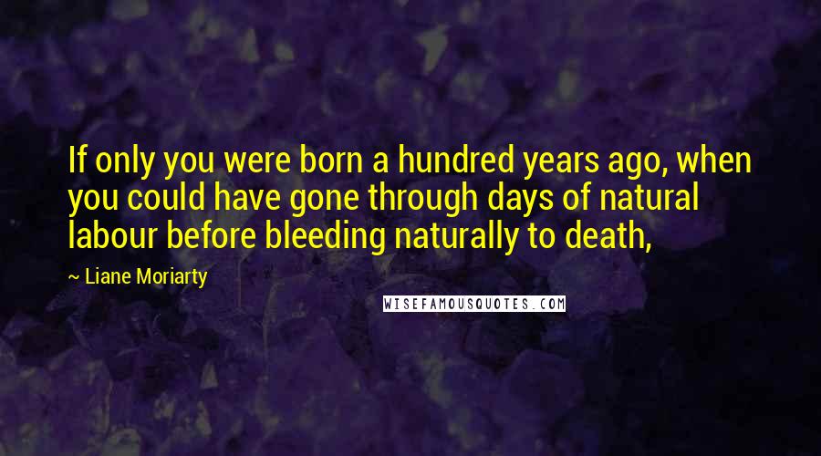 Liane Moriarty Quotes: If only you were born a hundred years ago, when you could have gone through days of natural labour before bleeding naturally to death,