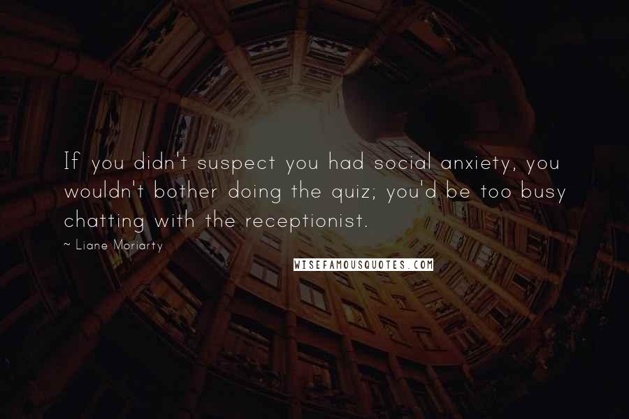 Liane Moriarty Quotes: If you didn't suspect you had social anxiety, you wouldn't bother doing the quiz; you'd be too busy chatting with the receptionist.
