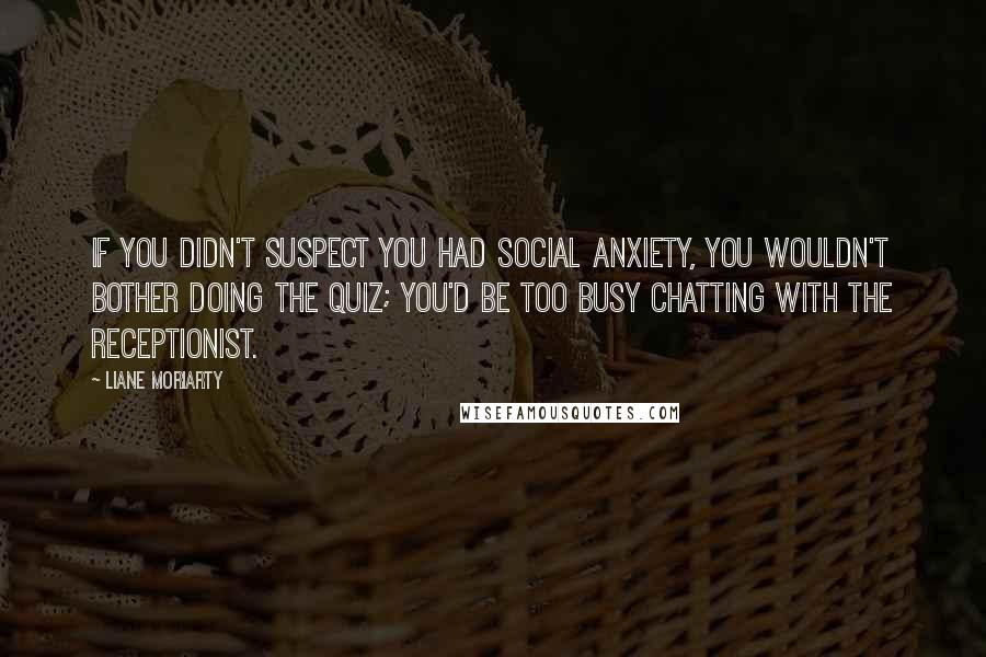 Liane Moriarty Quotes: If you didn't suspect you had social anxiety, you wouldn't bother doing the quiz; you'd be too busy chatting with the receptionist.