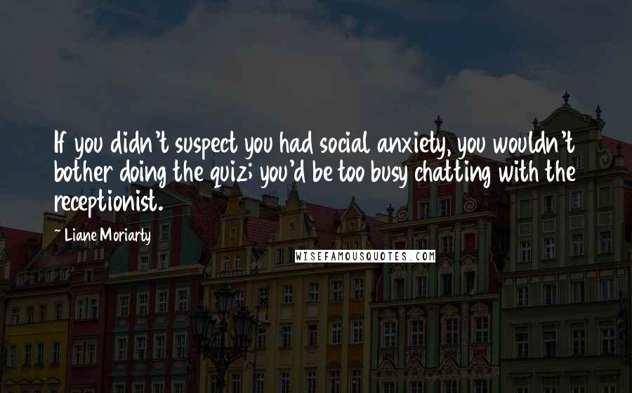 Liane Moriarty Quotes: If you didn't suspect you had social anxiety, you wouldn't bother doing the quiz; you'd be too busy chatting with the receptionist.