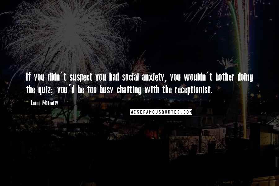 Liane Moriarty Quotes: If you didn't suspect you had social anxiety, you wouldn't bother doing the quiz; you'd be too busy chatting with the receptionist.