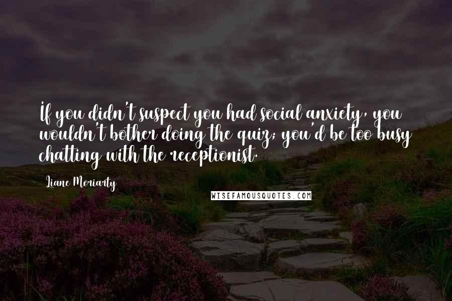 Liane Moriarty Quotes: If you didn't suspect you had social anxiety, you wouldn't bother doing the quiz; you'd be too busy chatting with the receptionist.