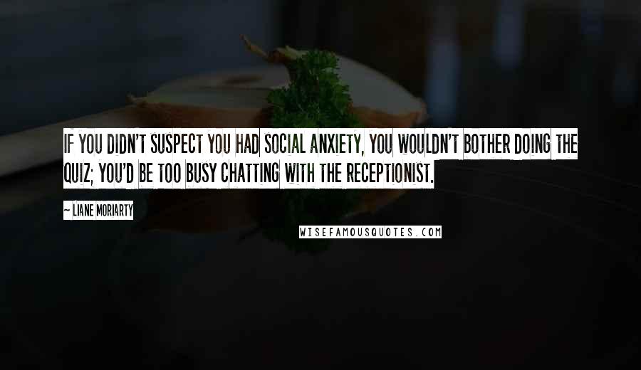 Liane Moriarty Quotes: If you didn't suspect you had social anxiety, you wouldn't bother doing the quiz; you'd be too busy chatting with the receptionist.
