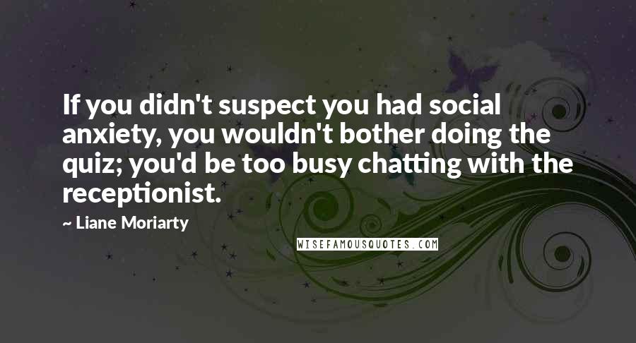 Liane Moriarty Quotes: If you didn't suspect you had social anxiety, you wouldn't bother doing the quiz; you'd be too busy chatting with the receptionist.