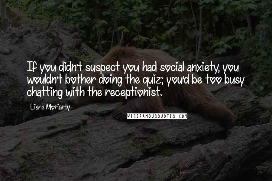 Liane Moriarty Quotes: If you didn't suspect you had social anxiety, you wouldn't bother doing the quiz; you'd be too busy chatting with the receptionist.