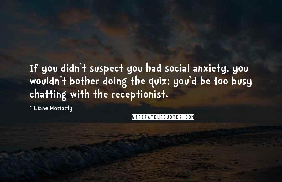 Liane Moriarty Quotes: If you didn't suspect you had social anxiety, you wouldn't bother doing the quiz; you'd be too busy chatting with the receptionist.