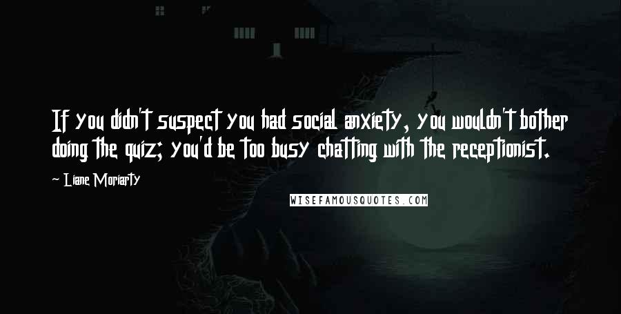 Liane Moriarty Quotes: If you didn't suspect you had social anxiety, you wouldn't bother doing the quiz; you'd be too busy chatting with the receptionist.