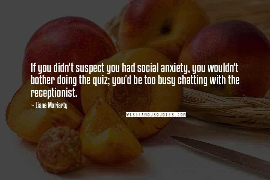 Liane Moriarty Quotes: If you didn't suspect you had social anxiety, you wouldn't bother doing the quiz; you'd be too busy chatting with the receptionist.