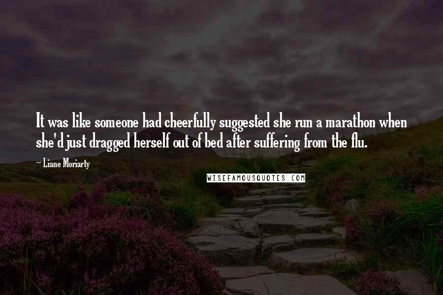 Liane Moriarty Quotes: It was like someone had cheerfully suggested she run a marathon when she'd just dragged herself out of bed after suffering from the flu.