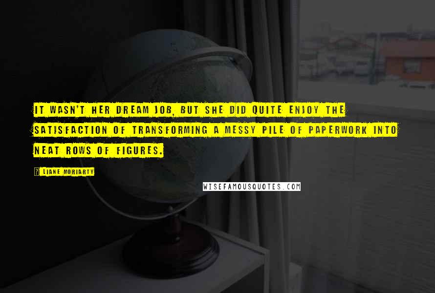 Liane Moriarty Quotes: It wasn't her dream job, but she did quite enjoy the satisfaction of transforming a messy pile of paperwork into neat rows of figures.