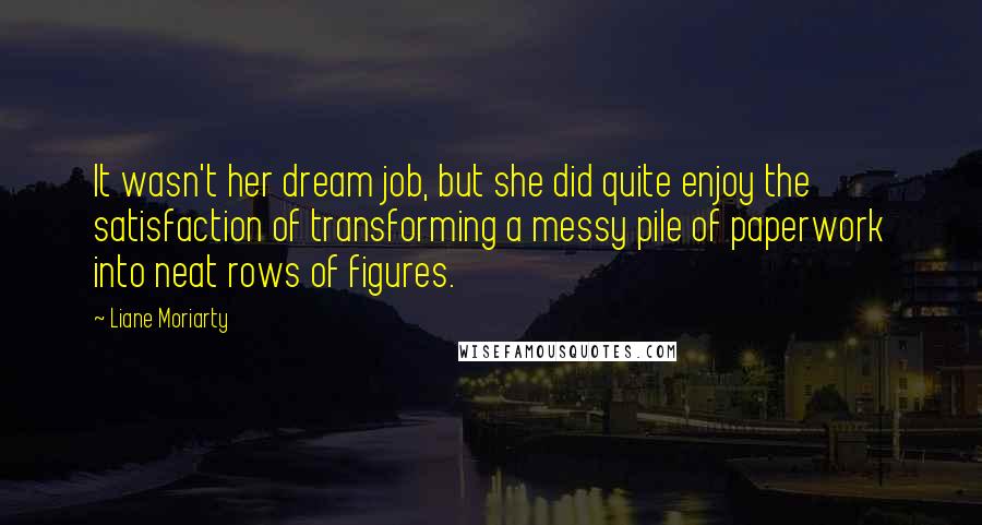 Liane Moriarty Quotes: It wasn't her dream job, but she did quite enjoy the satisfaction of transforming a messy pile of paperwork into neat rows of figures.