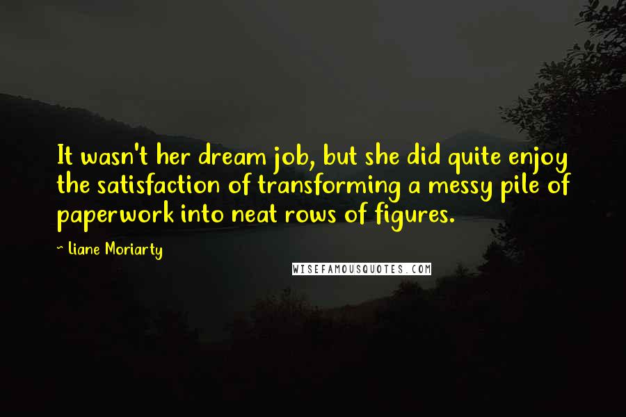 Liane Moriarty Quotes: It wasn't her dream job, but she did quite enjoy the satisfaction of transforming a messy pile of paperwork into neat rows of figures.