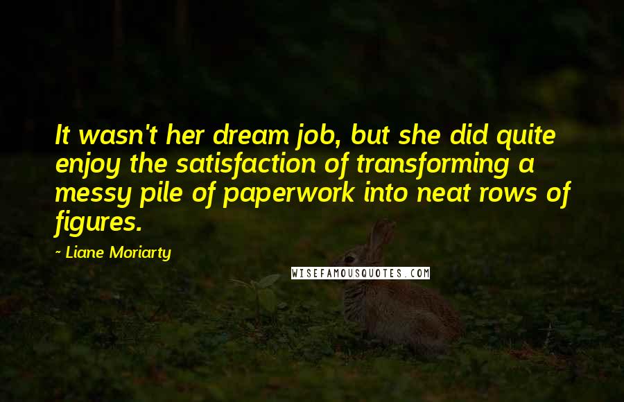 Liane Moriarty Quotes: It wasn't her dream job, but she did quite enjoy the satisfaction of transforming a messy pile of paperwork into neat rows of figures.