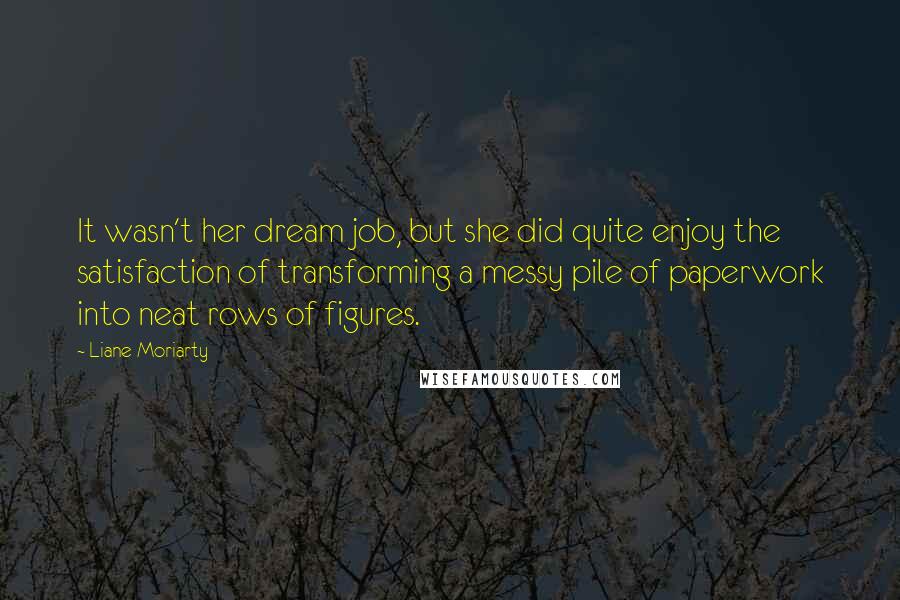 Liane Moriarty Quotes: It wasn't her dream job, but she did quite enjoy the satisfaction of transforming a messy pile of paperwork into neat rows of figures.