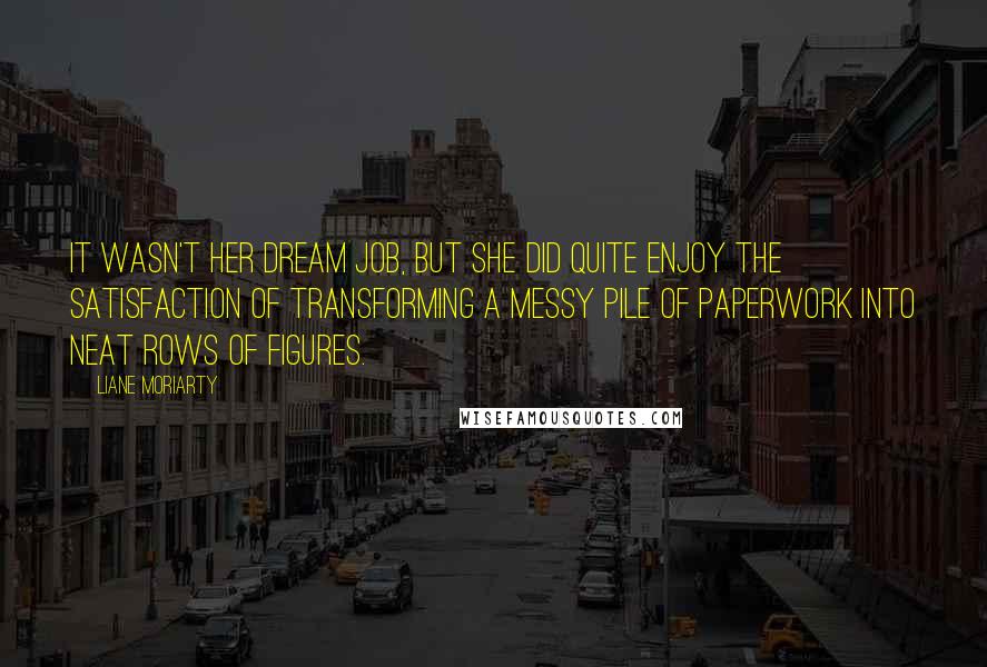 Liane Moriarty Quotes: It wasn't her dream job, but she did quite enjoy the satisfaction of transforming a messy pile of paperwork into neat rows of figures.