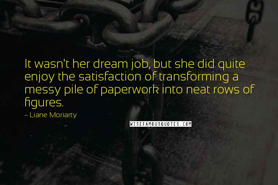 Liane Moriarty Quotes: It wasn't her dream job, but she did quite enjoy the satisfaction of transforming a messy pile of paperwork into neat rows of figures.