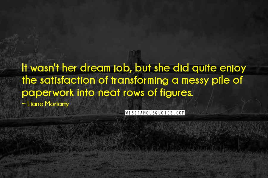 Liane Moriarty Quotes: It wasn't her dream job, but she did quite enjoy the satisfaction of transforming a messy pile of paperwork into neat rows of figures.
