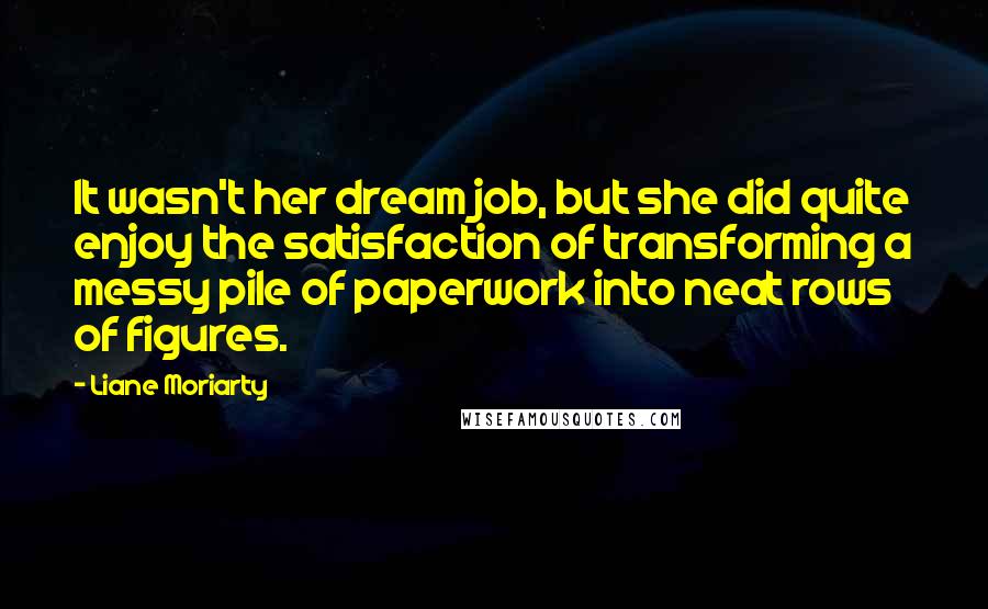 Liane Moriarty Quotes: It wasn't her dream job, but she did quite enjoy the satisfaction of transforming a messy pile of paperwork into neat rows of figures.