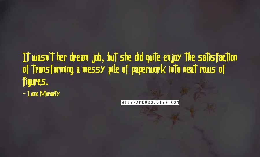 Liane Moriarty Quotes: It wasn't her dream job, but she did quite enjoy the satisfaction of transforming a messy pile of paperwork into neat rows of figures.