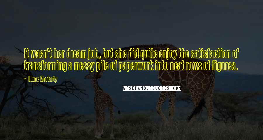 Liane Moriarty Quotes: It wasn't her dream job, but she did quite enjoy the satisfaction of transforming a messy pile of paperwork into neat rows of figures.