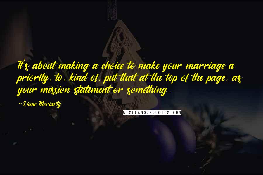 Liane Moriarty Quotes: It's about making a choice to make your marriage a priority, to, kind of, put that at the top of the page, as your mission statement or something.