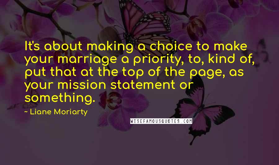 Liane Moriarty Quotes: It's about making a choice to make your marriage a priority, to, kind of, put that at the top of the page, as your mission statement or something.