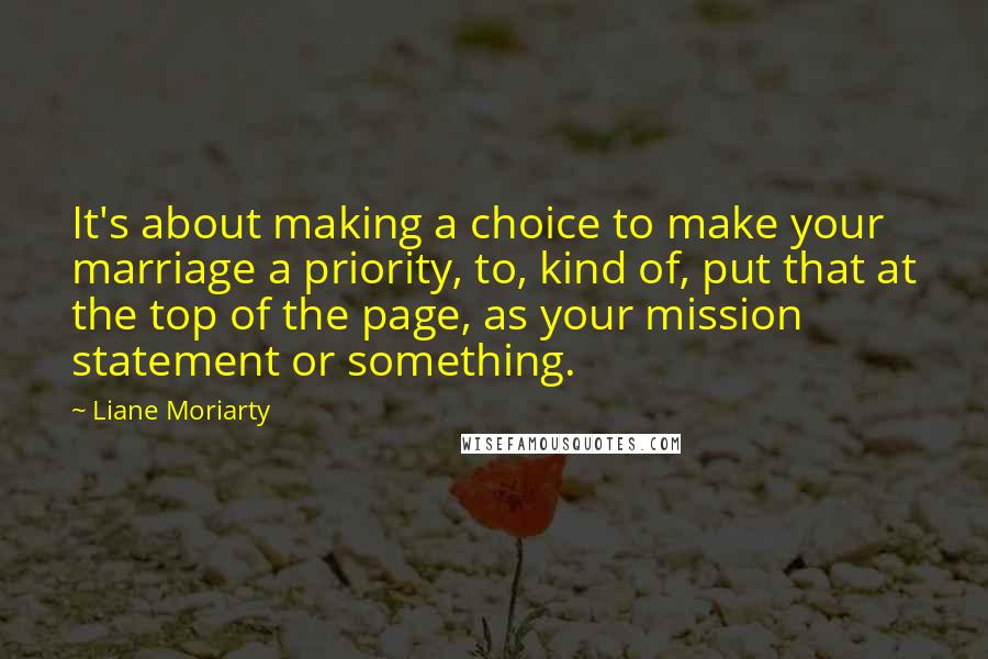 Liane Moriarty Quotes: It's about making a choice to make your marriage a priority, to, kind of, put that at the top of the page, as your mission statement or something.