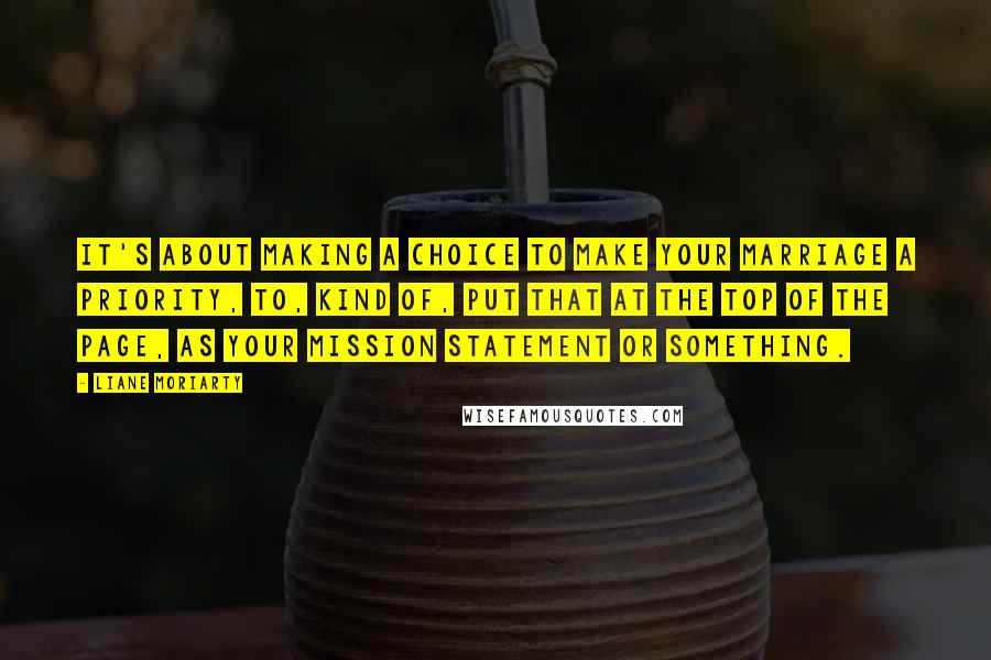 Liane Moriarty Quotes: It's about making a choice to make your marriage a priority, to, kind of, put that at the top of the page, as your mission statement or something.